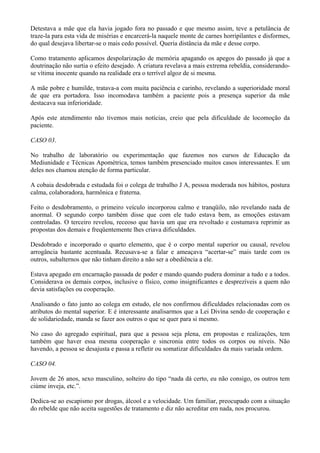 Detestava a mãe que ela havia jogado fora no passado e que mesmo assim, teve a petulância de
traze-la para esta vida de misérias e encarcerá-la naquele monte de carnes horripilantes e disformes,
do qual desejava libertar-se o mais cedo possível. Queria distância da mãe e desse corpo.
Como tratamento aplicamos despolarização de memória apagando os apegos do passado já que a
doutrinação não surtia o efeito desejado. A criatura revelava a mais extrema rebeldia, considerando-
se vítima inocente quando na realidade era o terrível algoz de si mesma.
A mãe pobre e humilde, tratava-a com muita paciência e carinho, revelando a superioridade moral
de que era portadora. Isso incomodava também a paciente pois a presença superior da mãe
destacava sua inferioridade.
Após este atendimento não tivemos mais notícias, creio que pela dificuldade de locomoção da
paciente.
CASO 03.
No trabalho de laboratório ou experimentação que fazemos nos cursos de Educação da
Mediunidade e Técnicas Apométrica, temos também presenciado muitos casos interessantes. E um
deles nos chamou atenção de forma particular.
A cobaia desdobrada e estudada foi o colega de trabalho J A, pessoa moderada nos hábitos, postura
calma, colaboradora, harmônica e fraterna.
Feito o desdobramento, o primeiro veículo incorporou calmo e tranqüilo, não revelando nada de
anormal. O segundo corpo também disse que com ele tudo estava bem, as emoções estavam
controladas. O terceiro revelou, receoso que havia um que era revoltado e costumava reprimir as
propostas dos demais e freqüentemente lhes criava dificuldades.
Desdobrado e incorporado o quarto elemento, que é o corpo mental superior ou causal, revelou
arrogância bastante acentuada. Recusava-se a falar e ameaçava “acertar-se” mais tarde com os
outros, subalternos que não tinham direito a não ser a obediência a ele.
Estava apegado em encarnação passada de poder e mando quando pudera dominar a tudo e a todos.
Considerava os demais corpos, inclusive o físico, como insignificantes e desprezíveis a quem não
devia satisfações ou cooperação.
Analisando o fato junto ao colega em estudo, ele nos confirmou dificuldades relacionadas com os
atributos do mental superior. E é interessante analisarmos que a Lei Divina sendo de cooperação e
de solidariedade, manda se fazer aos outros o que se quer para si mesmo.
No caso do agregado espiritual, para que a pessoa seja plena, em propostas e realizações, tem
também que haver essa mesma cooperação e sincronia entre todos os corpos ou níveis. Não
havendo, a pessoa se desajusta e passa a refletir ou somatizar dificuldades da mais variada ordem.
CASO 04.
Jovem de 26 anos, sexo masculino, solteiro do tipo “nada dá certo, eu não consigo, os outros tem
ciúme inveja, etc.”.
Dedica-se ao escapismo por drogas, álcool e a velocidade. Um familiar, preocupado com a situação
do rebelde que não aceita sugestões de tratamento e diz não acreditar em nada, nos procurou.
 
