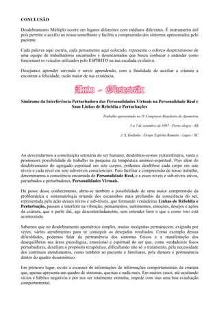 CONCLUSÃO
Desdobramento Múltiplo ocorre em lugares diferentes com médiuns diferentes. É instrumento útil
pois permite o auxílio ao nosso semelhante e facilita a compreensão dos sintomas apresentados pelo
paciente
Cada palavra aqui escrita, cada pensamento aqui colocado, representa o esforço despretensioso de
uma equipe de trabalhadores encarnados e desencarnados que busca conhecer e entender como
funcionam os veículos utilizados pelo ESPÍRITO na sua escalada evolutiva.
Desejamos aprender servindo e servir aprendendo, com a finalidade de auxiliar a criatura a
encontrar a felicidade, razão maior de sua existência.
Síndrome da Interferência Perturbadora das Personalidades Virtuais na Personalidade Real e
Suas Linhas de Rebeldia e Perturbações
Trabalho apresentado no IV Congresso Brasileiro de Apometria
5 a 7 de setembro de 1997 - Porto Alegre - RS
J. S. Godinho - Grupo Espírita Ramatís - Lages - SC
Ao desvendarmos a constituição setenária do ser humano, desdobrou-se-nos extraordinária, vasta e
promissora possibilidade de trabalho na pesquisa da terapêutica anímico-espiritual. Pois além do
desdobramento do agregado espiritual em sete corpos, podemos desdobrar cada corpo em sete
níveis e cada nível em sete sub-níveis conscienciais. Para facilitar a compreensão de nosso trabalho,
denominamos a consciência encarnada de Personalidade Real, e a esses níveis e sub-níveis ativos,
perturbados e perturbadores, Personalidades Virtuais.
De posse desse conhecimento, abriu-se também a possibilidade de uma maior compreensão da
problemática e sintomatologia oriunda dos escaninhos mais profundos da consciência do ser,
representada pela ação desses níveis e sub-níveis, que formando verdadeiras Linhas de Rebeldia e
Perturbação, passam a interferir na vibração, pensamentos, sentimentos, emoções, desejos e ações
da criatura, que a partir daí, age descontroladamente, sem entender bem o que e como isso está
acontecendo.
Sabemos que no desdobramento apométrico simples, muitas incógnitas permanecem, exigindo por
vezes, vários atendimentos para se conseguir os desejados resultados. Como exemplo dessas
dificuldades, podemos falar da permanência dos sintomas físicos e a manifestação dos
desequilíbrios nas áreas psicológica, emocional e espiritual do ser que, como verdadeiros focos
perturbadores, desafiam o propósito terapêutico, dificultando não só o tratamento, pela necessidade
dos contínuos atendimentos, como também ao paciente e familiares, pela demora e permanência
dentro do quadro desarmônico.
Em primeiro lugar, existe a escassez de informações de informações comportamentais da criatura
que, apenas apresenta um quadro de sintomas, queixas e nada mais. Em muitos casos, até ocultando
vícios e hábitos negativos e por nos ser totalmente estranha, impede com isso uma boa avaaliação
comportamental.
 