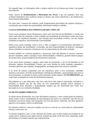 Em segundo lugar, as informações sobre o próprio espírito do ser humano que ainda é um grande
desconhecido.
Então, através do Desdobramento e Dissociação dos Níveis, é que nós podemos fazer uma
avaliação diagnóstica mais confiável, porque as demais, por serem superficiais e até tendenciosas,
ficam bastante dificultadas.
Por outro lado, a maioria dos médiuns, ainda freqüentemente desconfiam das próprias intuições e
visualizações que recebem da espiritualidade, dificultando também o trabalho.
CAUSAS GERADORAS DAS PERSONALIDADES VIRTUAIS
Como causas geradoras dessas desarmonias, temos uma vasta lista de possibilidades e, muitas, tem
início muito antes da concepção e estão ocultadas nas profundezas da consciência, tendo suas raizes
encravadas em existências passadas, e que forçadas pela necessidade evolutiva, um dia, brotam
eclodindo na superfície, desestruturando a personalidade.
Dentre essas causas ocultadas, temos a raiva, o ódio, as mágoas e os ressentimentos reprimidos e a
impotência diante das humilhações vivenciadas, que pela impossibilidade de desforra e drenagem
desses conteúdos no momento, acabam por cair no esquecimento ou são então ocultadas.
Existem também, as vivências agradáveis e prazerosas, onde não faltaram os recursos materiais,
prazeres mundanos, poder e prestígio social, intelectualidade e influência, gerando intensos apegos,
da mesma forma, proporcionadores das desarmonias espirituais.
E por causa desses recalques e apegos, muito antes da encarnação, o ser já tem formadas ou em
formação, algumas Personalidades Virtuais, que como bombas de efeito retardado, aguardam o
momento oportuno, para explodir, desagregadoras, acordadas pelos mais diversos estímulos.
E ao invés de estarem cooperando com sua experiência junto a nova encarnação, rebeladas,
afastam-se da mesma. Na linha de perturbação, formada por afinidade, a personalidade mais forte se
torna dominante, revoltando-se contra a parte encarnada, dando origem à AUTO-OBSESSÃO, que
ocupa lugar avantajado na escala das desarmonias psíquicas.
Não podendo ter o que tinha antes, nem seer o que havia sido, julga-se enjustiçada, retirando-se e
retirando as demais que lhe são afins, do eixo encarnatório, gerando graves prejuízos à
Personalidade Real, drenando e desperdiçando energias que são canalizadas para outros fins,
desviando-as de sua verdadeira finalidade.
OS DETONADORES PSÍQUICOS
O eclodir dessas desarmonias, tem como detonadores psíquicos, a mais variada gama de estímulos,
desde visuais, como a contemplação de uma paisagem que parece ser conhecida, uma obra de arte
tentadoraa, um móvel antigo, uma fotografia, um rosto que parece conhecido, um olhar agradável,
agressivo ou arrogante, irônico ou debochado.
Os estímulos auditivos, como por exemplo, um som ou o tom de voz, certas palavras, determinadas
músicas, certos sons, etc.
O estímulo magnético, que é o tom vibratório da criatura, que só pela simples proximidade de seu
campo áurico, acaba por gerar algum tipo de sensação que pode ser de bem estar, inquietude, medo,
desconfiança ou irritação naqueles que estão próximos.
 