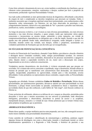 Como forte estímulo à desarmonia do novo ser, existe também a contribuição dos familiares, que ao
vibrarem certos pensamentos, emoções, sentimentos e desejos, acabam por ferir o propósito do
reencarnante, produzindo vigorosas Personalidades Virtuais.
Isso tudo acaba confundindo as mais aprimoradas técnicas de diagnóstico, dificultando a descoberta
da origem do mal e complicando as decisões terapêuticas que precisam ser tomadas. Então, é
realmente necessário que o terapêuta espiritual esteja bem instrumentado, com conhecimentos sobre
Apometria, sobre reencarnação, Lei Kármica, ser um bom observador da psicologia e dos
comportamentos humanos, desenvolva sua capacidade de "ler" o paciente e perceber suas máscaras,
justificativas, razões, necessidades e camuflagens.
Ao longo do processo evolutivo, o ser vivencia as mais diversas personalidades, nos mais diversos
momentos e nas mais diversas situações, e quase sempre, tendo que representar vários papéis
conscientes e inconscientes ao mesmo tempo, submetido a certas injunções, em virtude de
compromissosfamiliares, dependências ou obrigações que a vida lhe impõe, fazendo o que não lhe
agrada mas não podendo mudar nada, submetendo-se resignado, sendo obrigado a aceitar e a
concordar, atuando contra sua vontade, seus desejos, sonhos e propósitos, acumulando um
verdadeiro patrimônio de frustrações que um dia terão que ser ressignificadas.
OS NÚCLEOS DE POTENCIAÇÃO DA CONSCIÊNCIA
O núcleo de Potenciação da Consciência, chamado Corpo Búdico, providencia a descida vibratória
e drenagem desses conteúdos ocultados, então, antigas personalidades acordam. Ao entrarem
novamente em contato com esses conteúdos, dissociam-se do processo encarnatório e apegam-se
neles. Quanto menor a capacidade resolutiva do ser, maior será a dissociação dos corpos,
fragmentando-se em níveis e subníveis conscienciais.
Verdadeiros pacotes desarmônicos são devolvidos à vivência encarnada para que possam ser
reciclados. Se a criatura não estiver consciente e equilibrada, surge a desarmonia, fazendo aflorar os
traumas de passado que se manifestam com características bem destacadas, um desenvolvido
orgulho, incapacidade, prepotência ou agressividade, criando para a vida encarnada, severas
dificuldades. Como portadoras ou representantes desses conteúdos, surgem então, as Personalidades
Virtuais.
Agrupadas por afinidade, formam verdadeiras Linhas de Rebeldia e Perturbação. Muitas dessas
personalidades, por permanecerem ignorantes, deixam-se oprimir por uma personalidade ou nível
dominante, e porque foram escravizadas no passado, consideram-se fracas e impotentes ainda,
acovardadas diante do que não conhecem, e pelo hábito de "não reagir", nem buscam conhecer ou
libertar-se.
Como acréscimo de sofrimento, abrem-se as defesas do ser e surgem as obsessões, permitidas pelos
descuidos e vícios que o mesmo acrescentou em seu universo já perturbado, onde obsessores
inteligentes, persistentes e observadores, descobrem os pontos de acesso e se acopklam,
manipulando desejos, emoções e a vontade de suas vítimas potenciais que se tornam vítimas reais,
pelas próprias invigilâncias que se permitem.
ABORDAGEM DIAGNÓSTICA
Diante desse quadro, a equipe mediúnica precisa estar preparada, sem isso, não conseguirá acessar e
muito menos trabalhar essa personalidades desarmônicas.
Como caminho de verificação e identificação da sintomatologia e problema, podemos sugerir
algumas formas de abordagem, tais como a observação, intuição e visualização mental, os vários
desdobramentos apométricos e a Regressão a Vida Passada, o histórico do paciente e sua
 