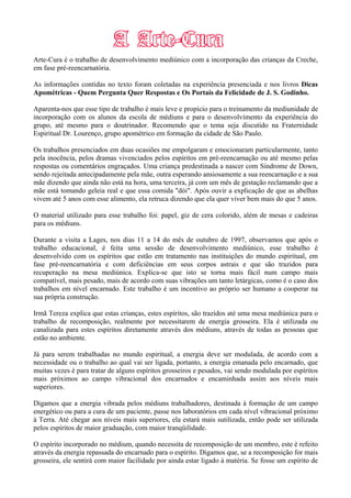 Arte-Cura é o trabalho de desenvolvimento mediúnico com a incorporação das crianças da Creche,
em fase pré-reencarnatória.
As informações contidas no texto foram coletadas na experiência presenciada e nos livros Dicas
Apométricas - Quem Pergunta Quer Respostas e Os Portais da Felicidade de J. S. Godinho.
Aparenta-nos que esse tipo de trabalho é mais leve e propício para o treinamento da mediunidade de
incorporação com os alunos da escola de médiuns e para o desenvolvimento da experiência do
grupo, até mesmo para o doutrinador. Recomendo que o tema seja discutido na Fraternidade
Espiritual Dr. Lourenço, grupo apométrico em formação da cidade de São Paulo.
Os trabalhos presenciados em duas ocasiões me empolgaram e emocionaram particularmente, tanto
pela inocência, pelos dramas vivenciados pelos espíritos em pré-reencarnação ou até mesmo pelas
respostas ou comentários engraçados. Uma criança predestinada a nascer com Síndrome de Down,
sendo rejeitada antecipadamente pela mãe, outra esperando ansiosamente a sua reencarnação e a sua
mãe dizendo que ainda não está na hora, uma terceira, já com um mês de gestação reclamando que a
mãe está tomando geleia real e que essa comida "dói". Após ouvir a explicação de que as abelhas
vivem até 5 anos com esse alimento, ela retruca dizendo que ela quer viver bem mais do que 5 anos.
O material utilizado para esse trabalho foi: papel, giz de cera colorido, além de mesas e cadeiras
para os médiuns.
Durante a visita a Lages, nos dias 11 a 14 do mês de outubro de 1997, observamos que após o
trabalho educacional, é feita uma sessão de desenvolvimento mediúnico, esse trabalho é
desenvolvido com os espíritos que estão em tratamento nas instituições do mundo espiritual, em
fase pré-reencarnatória e com deficiências em seus corpos astrais e que são trazidos para
recuperação na mesa mediúnica. Explica-se que isto se torna mais fácil num campo mais
compatível, mais pesado, mais de acordo com suas vibrações um tanto letárgicas, como é o caso dos
trabalhos em nível encarnado. Este trabalho é um incentivo ao próprio ser humano a cooperar na
sua própria construção.
Irmã Tereza explica que estas crianças, estes espíritos, são trazidos até uma mesa mediúnica para o
trabalho de recomposição, realmente por necessitarem de energia grosseira. Ela é utilizada ou
canalizada para estes espíritos diretamente através dos médiuns, através de todas as pessoas que
estão no ambiente.
Já para serem trabalhadas no mundo espiritual, a energia deve ser modulada, de acordo com a
necessidade ou o trabalho ao qual vai ser ligada, portanto, a energia emanada pelo encarnado, que
muitas vezes é para tratar de alguns espíritos grosseiros e pesados, vai sendo modulada por espíritos
mais próximos ao campo vibracional dos encarnados e encaminhada assim aos níveis mais
superiores.
Digamos que a energia vibrada pelos médiuns trabalhadores, destinada à formação de um campo
energético ou para a cura de um paciente, passe nos laboratórios em cada nível vibracional próximo
à Terra. Até chegar aos níveis mais superiores, ela estará mais sutilizada, então pode ser utilizada
pelos espíritos de maior graduação, com maior tranqüilidade.
O espírito incorporado no médium, quando necessita de recomposição de um membro, este é refeito
através da energia repassada do encarnado para o espírito. Digamos que, se a recomposição for mais
grosseira, ele sentirá com maior facilidade por ainda estar ligado à matéria. Se fosse um espírito de
 