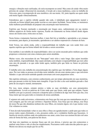 energia e vibrações mais sutilizadas, ele seria recomposto no astral. Mas como ele ainda vibra muito
próximo do campo vibracional do encarnado, é levado até a mesa mediúnica, como no trabalho de
Arte-cura, para a recomposição de seus membros e de sua mente. Ali, junto àqueles aos quais ainda
está muito ligado vibracionalmente.
Entendemos que o espírito rebelde quando não cede, é trabalhado para apagamento mental e
colocado na forma infantil para poder reciclar-se com maior facilidade. Nessa forma, os instrutores
terão melhores possibilidades de preparar uma encarnação mais harmoniosa.
Espíritos que ficaram rejeitando a encarnação por longos anos, sedimentaram em sua mentes
hábitos negativos de forma muito vigorosa, ficarão em tratamento na forma infantil desde alguns
meses até muitos anos, trinta anos ou mais.
Nesta forma o tratamento funciona melhor, é mais fácil de se trabalhar e aprenderão a ser crianças
novamente, para depois, já encarnados, aprenderem a ser adultos responsáveis e homens de bem.
Irmã Tereza, nos alerta ainda, sobre a responsabilidade do trabalho que vem sendo feito com
aqueles espíritos que na forma infantil são levados a serem socorridos.
Este também é um trabalho de responsabilidade e deve ser assim encarado pelos médiuns que estão
propensos a sintonizar com estas criaturas para serem atendidas.
Muitas vezes, elas necessitam de um "bate-papo" mais sério e mais longo. Que sejam incutidas
nelas também, responsabilidade. Que sejam alertados com relação à responsabilidade que tem sobre
seus atos do passado e as que estão tendo agora, também pelo que farão no futuro na próxima
encarnação.
É trabalho sério sim, trabalho de conscientização dos espíritos que vão habitar a Terra daqui alguns
anos. Por isso todas as pessoas envolvidas neste trabalho, devem estar atentas para o que estiverem
falando e o que estiverem sentindo quando conversam com esses pequeninos seres.
São espíritos milenares, com extremo conhecimento, por um tempo adormecido em suas memórias,
para que possam evoluir de forma mais tranqüila. O que for dito a eles será também gravado e fará
parte do seu arquivo mental, eternamente.
Por isso, meus amigos, estejam atentos a todas as suas atividades, aos seus pensamentos
principalmente. Levem as palavras de Cristo onde quer que forem, onde quer que estejam. Façam
também com que as pessoas comecem a despertar para a existência de algo mais forte que elas, essa
força maior que nos guia todos os instantes de nossa caminhada.
E sejamos nós onde estivermos, a demonstrar esta força que faz com que nos mantenhamos em pé e
com coragem, que faz com que sorrimos e fiquemos felizes. Essa força que nos abraça, essa força
do nosso Pai que não abandona nenhum dos seus filhos, em instante algum, nós é que muitas vezes
Lhe voltamos as costas.
É hora de toda humanidade voltar os seus olhos a Deus em agradecimento e pedir para que todos os
nossos males sejam eliminados, e nós, possamos então, ser a verdadeira família que buscamos. A
família do terceiro milênio onde nós poderemos nos amar, como Jesus nos ensinou há dois mil anos
atrás de forma tão bela, com palavras tão doces.
Até hoje nós repetimos as mesmas frases que ele nos deixou, é preciso que nós comecemos a
analisar estas frases e não só dize-las simplesmente. Precisamos sentir cada uma das palavras que o
Mestre nos deixou na oração que fez ao Pai.
 