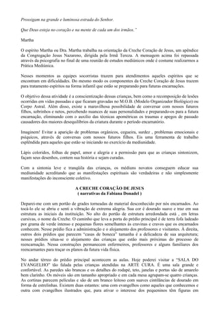 Prossigam na grande e luminosa estrada do Senhor.
Que Deus esteja no coração e na mente de cada um dos irmãos.”
Martha
O espírito Martha ou Dra. Martha trabalha na orientação da Creche Coração de Jesus, um apêndice
da Congregação Jesus Nazareno, dirigida pela Irmã Tereza. A mensagem acima foi repassada
através da psicografia no final de uma reunião de estudos mediúnicos onde é costume realizarmos a
Prática Mediúnica.
Nesses momentos as equipes socorristas trazem para atendimentos aqueles espíritos que se
encontram em dificuldades. Do mesmo modo os componentes da Creche Coração de Jesus trazem
para tratamento espíritos na forma infantil que estão se preparando para futuras encarnações.
O objetivo dessa atividade é a conscientização dessas crianças, bem como a recomposição de lesões
ocorridas em vidas passadas e que ficaram gravadas no M.O.B. (Modelo Organizador Biológico) ou
Corpo Astral. Além disso, existe a maravilhosa possibilidade de conversar com nossos futuros
filhos, sobrinhos e netos, percebendo nuances de suas personalidades e preparando-os para a futura
encarnação, eliminando com o auxílio das técnicas apométricas os traumas e apegos de passado
causadores dos maiores desequilíbrios da criatura durante o período encarnatório.
Imaginem! Evitar a aparição de problemas orgânicos, cegueira, surdez , problemas emocionais e
psíquicos, através de conversas com nossos futuros filhos. Eis uma ferramenta de trabalho
esplêndida para aqueles que estão se iniciando no exercício da mediunidade.
Lápis coloridos, folhas de papel, amor e alegria e a permissão para que as crianças sintonizem,
façam seus desenhos, contem sua história e sejam curadas.
Com a sintonia leve e tranqüila das crianças, os médiuns novatos conseguem educar sua
mediunidade acreditando que as manifestações espirituais são verdadeiras e não simplesmente
manifestações do inconsciente coletivo.
A CRECHE CORAÇÃO DE JESUS
( narrativas da Fabiana Donadel )
Deparei-me com um portão de grades torneadas de material desconhecido por nós encarnados. Ao
tocá-lo ele se abriu e senti a vibração de extrema alegria. Sua cor é dourado suave e traz em sua
estrutura as iniciais da instituição. No alto do portão de estrutura arredondada está , em letras
cursivas, o nome da Creche. O caminho que leva a porta do prédio principal é de terra fofa ladeado
por grama de verde intenso e pequenas flores semelhantes às cravinas e cravos que os encarnados
conhecem. Nesse prédio fica a administração e o alojamento dos professores e visitantes. À direita,
outros dois prédios que parecem “casas de boneca” tamanha é a delicadeza de sua arquitetura;
nesses prédios situa-se o alojamento das crianças que estão mais próximas do processo de
reencarnação. Nessa construções permanecem enfermeiros, professores e alguns familiares dos
reencarnantes para traçar os planos da futura vida física.
No andar térreo do prédio principal acontecem as aulas. Hoje poderei visitar a “SALA DO
EVANGELHO” tão falada pelas crianças atendidas na ARTE CURA. É uma sala grande e
confortável. As paredes são brancas e os detalhes do rodapé, teto, janelas e portas são de amarelo
bem clarinho. Os móveis são em tamanho apropriado e em cada mesa agrupam-se quatro crianças.
As cortinas parecem películas e são de um branco leitoso com suaves cintilâncias de dourado em
forma de estrelinhas. Existem duas estantes: uma com evangelhos como aqueles que conhecemos e
outra com evangelhos ilustrados que, para ativar o interesse dos pequeninos têm figuras em
 