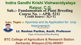 Sub.:- Fundamentals of Plant Breeding
Course No. :- APB- 5211
Credit hours:- 3(2+1)
Lec. Topic :- Apomixis and its Application for crop
improvement.Presented by:-
Lt. Roshan Parihar, Asstt. Professor
Deptt. of Genetics& Plant Breeding
Indira Gandhi Krishi Vishwavidyalaya
Raipur, C.G.
BTC College of Agriculture & Research Station
,Sarkanda, Bilaspur,(CG)-495001
 
