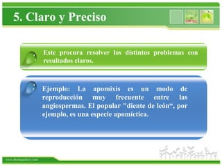 5. Claro y Preciso

                       Este procura resolver los distintos problemas con
                 .     resultados claros.


                .      Ejemplo: La apomixis es un modo de
                       reproducción muy frecuente entre las
                       angiospermas. El popular "diente de león“, por
                       ejemplo, es una especie apomíctica.




www.themegallery.com
 