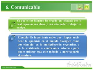 6. Comunicable

                   Ya que el ser humano ha creado un lenguaje con el
                 . cual expresar sus ideas, y con esto poder trabajar en
                   equipo.


                .      Ejemplo: Es importante saber que importancia
                       tiene la apomixis en el mundo biológico como
                       por ejemplo: en la multiplicación vegetativa, y
                       en la resistencia a condiciones adversas para
                       poder utilizar mas este método y aprovecharlo
                       al máximo.


www.themegallery.com
 