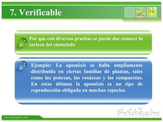 7. Verificable

                   Por que con diversas pruebas se puede dar conocer la
                 . certeza del enunciado


                .      Ejemplo: La apomixis se halla ampliamente
                       distribuida en ciertas familias de plantas, tales
                       como las poáceas, las rosáceas y las compuestas.
                       En estas últimas la apomixis es un tipo de
                       reproducción obligada en muchas especies.




www.themegallery.com
 