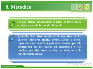 8. Métódico

                   Por que planea procedimientos para los fines que se
                 . persigue y para la forma de obtenerlo.


                .      Ejemplo: La introducción de la apomixis en los
                       cultivos mayores (maíz, arroz, sorgo y otros)
                       representa un beneficio potencial enorme para la
                       agricultura de los países en desarrollo y sus
                       muchos posibles usos varían de acuerdo a la
                       región considerada.



www.themegallery.com
 