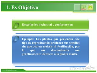 1. Es Objetivo


                   .   Describe los hechos tal y conforme son



                  .    Ejemplo: Las plantas que presentan este
                       tipo de reproducción producen sus semillas
                       sin que ocurra meiosis ni fertilización, por
                       lo    que     sus    descendientes       son
                       genéticamente idénticos a la planta madre.




www.themegallery.com
 