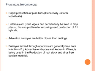 PRACTICAL IMPORTANCE:
 Rapid production of pure lines (Genetically uniform
individuals)
 Heterosis or Hybrid vigour can permanently be fixed in crop
plants , thus no problem for recurring seed production of F1
hybrids.
 Adventive embryos are better clones than cuttings.
 Embryos formed through apomixis are generally free from
infections.E.g Adventive embryony well known in Citrus, is
being used in the Production of root stock and virus free
section material.
 