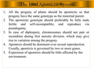 The Ideal Apomictic System
1. All the progeny of plants should be apomictic so that
progeny have the same genotype as the maternal parent.
2. The apomictic genotype should preferably be fully male
fertile and self-incompatible, and reproduce via
pseudogamy.
3. In case of diplospory, chromosomes should not pair or
recombine during first meiotic division. which may give
rise to variation among the progeny.
4. Apomixis should be dominant over sexual reproduction.
Usually, apomixis is governed by two or more genes.
5. Expression of apomixis should be little affected by the
environment.
 