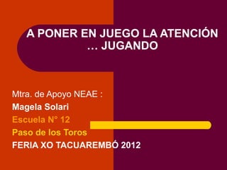 A PONER EN JUEGO LA ATENCIÓN
           … JUGANDO



Mtra. de Apoyo NEAE :
Magela Solari
Escuela N° 12
Paso de los Toros
FERIA XO TACUAREMBÓ 2012
 
