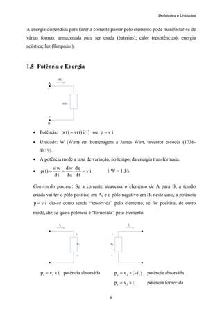 Definições e Unidades
6
A energia dispendida para fazer a corrente passar pelo elemento pode manifestar-se de
várias formas: armazenada para ser usada (baterias); calor (resistências); energia
acústica; luz (lâmpadas).
1.5 Potência e Energia
i(t)
A
+
v(t)
-
B
• Potência: )t(i)t(v)t(p = ou ivp =
• Unidade: W (Watt) em homenagem a James Watt, inventor escocês (1736-
1819).
• A potência mede a taxa de variação, no tempo, da energia transformada.
• iv
td
qd
.
qd
wd
td
wd
)t(p === 1 W = 1 J/s
Convenção passiva: Se a corrente atravessa o elemento de A para B, a tensão
criada vai ter o pólo positivo em A, e o pólo negativo em B; neste caso, a potência
ivp = diz-se como sendo “absorvida” pelo elemento, se for positiva; de outro
modo, diz-se que a potência é “fornecida” pelo elemento.
i1 i2
+ +
v1 v2
- -
111 ivp ×= potência absorvida )i(vp 222 −×= potência absorvida
222 ivp ×= potência fornecida
 