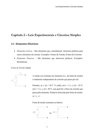 Leis Experimentais e Circuitos Simples
7
+
vs
–
+
6 V
–
+
6 V
–
Capítulo 2 – Leis Experimentais e Circuitos Simples
2.1 Elementos Eléctricos
• Elementos Activos – São elementos que, normalmente, fornecem potência para
outros elementos do circuito. Exemplos: Fontes de Tensão; Fontes de Corrente.
• Elementos Passivos – São elementos que absorvem potência. Exemplos:
Resistências.
Fonte de Tensão (ideal)
i
A tensão nos terminais do elemento (i.e., da fonte de tensão)
é totalmente independente da corrente que passa por ele.
Portanto, se vs (t) = 10 t2
V, então, em t = 1 s, vs (t) = 10 V;
em t = 2 s, vs (t) = 40 V, seja qual for o fluxo de corrente que
passa pelo elemento. Potência fornecida pela fonte de tensão:
ivp s ×=
Fonte de tensão constante ou bateria
ou
 