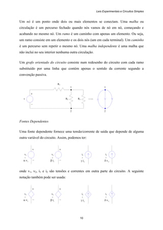 Leis Experimentais e Circuitos Simples
10
+
v R2 R3
–
1
2
1
2
+
vs
1vα –
is
2iγ
=
+
vs
1iβ –
=
=
is
2vδ
=
+
vs
1vα –
is
2iγ
=
+
vs
1iβ –
=
=
is
2vδ
=
Um nó é um ponto onde dois ou mais elementos se conectam. Uma malha ou
circulação é um percurso fechado quando nós vamos de nó em nó, começando e
acabando no mesmo nó. Um ramo é um caminho com apenas um elemento. Ou seja,
um ramo consiste em um elemento e os dois nós (um em cada terminal). Um caminho
é um percurso sem repetir o mesmo nó. Uma malha independente é uma malha que
não inclui no seu interior nenhuma outra circulação.
Um grafo orientado do circuito consiste num redesenho do circuito com cada ramo
substituído por uma linha que contém apenas o sentido da corrente segundo a
convenção passiva.
R1
Fontes Dependentes
Uma fonte dependente fornece uma tensão/corrente de saída que depende de alguma
outra variável do circuito. Assim, podemos ter:
onde v1, v2, i1 e i2 são tensões e correntes em outra parte do circuito. A seguinte
notação também pode ser usada:
 