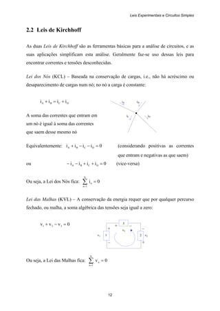 Leis Experimentais e Circuitos Simples
12
+ –
v1 1 2 v2
– +
+ –
v3
3
2.2 Leis de Kirchhoff
As duas Leis de Kirchhoff são as ferramentas básicas para a análise de circuitos, e as
suas aplicações simplificam esta análise. Geralmente faz-se uso dessas leis para
encontrar correntes e tensões desconhecidas.
Lei dos Nós (KCL) – Baseada na conservação de cargas, i.e., não há acréscimo ou
desaparecimento de cargas num nó; no nó a carga é constante:
DCBA iiii +=+ iA iB
A soma das correntes que entram em iC iD
um nó é igual à soma das correntes
que saem desse mesmo nó
Equivalentemente: 0iiii DCBA =−−+ (considerando positivas as correntes
que entram e negativas as que saem)
ou 0iiii DCBA =++−− (vice-versa)
Ou seja, a Lei dos Nós fica: 0i
N
1n
n =∑=
Lei das Malhas (KVL) – A conservação da energia requer que por qualquer percurso
fechado, ou malha, a soma algébrica das tensões seja igual a zero:
0vvv 321 =−+
Ou seja, a Lei das Malhas fica: 0v
N
1n
n =∑=
 