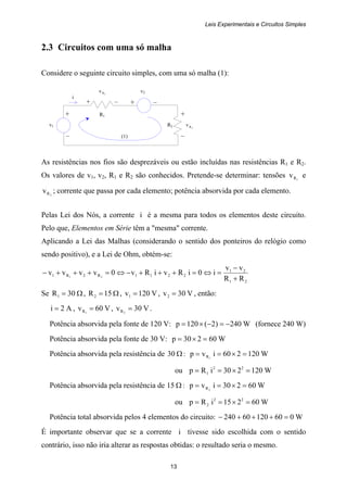 Leis Experimentais e Circuitos Simples
13
+ +
v1 R2 2Rv
– (1) –
+ –
R1
i
+ –
2.3 Circuitos com uma só malha
Considere o seguinte circuito simples, com uma só malha (1):
1Rv v2
As resistências nos fios são desprezáveis ou estão incluídas nas resistências R1 e R2.
Os valores de v1, v2, R1 e R2 são conhecidos. Pretende-se determinar: tensões 1Rv e
2Rv ; corrente que passa por cada elemento; potência absorvida por cada elemento.
Pelas Lei dos Nós, a corrente i é a mesma para todos os elementos deste circuito.
Pelo que, Elementos em Série têm a "mesma" corrente.
Aplicando a Lei das Malhas (considerando o sentido dos ponteiros do relógio como
sendo positivo), e a Lei de Ohm, obtém-se:
21
21
2211R2R1
RR
vv
i0iRviRv0vvvv 21
+
−
=⇔=+++−⇔=+++−
Se Ω= 30R1 , Ω= 15R2 , V120v1 = , V30v2 = , então:
A2i = , V60v 1R = , V30v 2R = .
Potência absorvida pela fonte de 120 V: W240)2(120p −=−×= (fornece 240 W)
Potência absorvida pela fonte de 30 V: W60230p =×=
Potência absorvida pela resistência de Ω30 : W120260ivp 1R =×==
ou W120230iRp 22
1 =×==
Potência absorvida pela resistência de Ω15 : W60230ivp 2R =×==
ou W60215iRp 22
2 =×==
Potência total absorvida pelos 4 elementos do circuito: W06012060240 =+++−
É importante observar que se a corrente i tivesse sido escolhida com o sentido
contrário, isso não iria alterar as respostas obtidas: o resultado seria o mesmo.
 