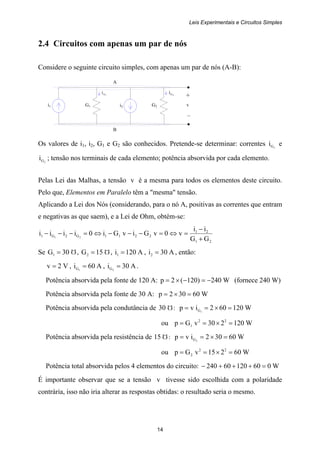 Leis Experimentais e Circuitos Simples
14
i1 G1 G2i2
1Gi 2Gi
+
v
–
A
B
2.4 Circuitos com apenas um par de nós
Considere o seguinte circuito simples, com apenas um par de nós (A-B):
Os valores de i1, i2, G1 e G2 são conhecidos. Pretende-se determinar: correntes 1Gi e
2Gi ; tensão nos terminais de cada elemento; potência absorvida por cada elemento.
Pelas Lei das Malhas, a tensão v é a mesma para todos os elementos deste circuito.
Pelo que, Elementos em Paralelo têm a "mesma" tensão.
Aplicando a Lei dos Nós (considerando, para o nó A, positivas as correntes que entram
e negativas as que saem), e a Lei de Ohm, obtém-se:
21
21
2211G2G1
GG
ii
v0vGivGi0iiii 21
+
−
=⇔=−−−⇔=−−−
Se Ω= 30G1 , Ω= 15G2 , A120i1 = , A30i2 = , então:
V2v = , A60i 1G = , A30i 2G = .
Potência absorvida pela fonte de 120 A: W240)120(2p −=−×= (fornece 240 W)
Potência absorvida pela fonte de 30 A: W60302p =×=
Potência absorvida pela condutância de Ω30 : W120602ivp 1G =×==
ou W120230vGp 22
1 =×==
Potência absorvida pela resistência de Ω15 : W60302ivp 2G =×==
ou W60215vGp 22
2 =×==
Potência total absorvida pelos 4 elementos do circuito: W06012060240 =+++−
É importante observar que se a tensão v tivesse sido escolhida com a polaridade
contrária, isso não iria alterar as respostas obtidas: o resultado seria o mesmo.
 