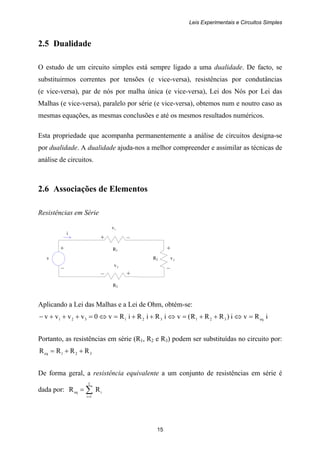 Leis Experimentais e Circuitos Simples
15
+ +
v R2 2v
– –
+ –
R1
i
3v
– +
R3
2.5 Dualidade
O estudo de um circuito simples está sempre ligado a uma dualidade. De facto, se
substituirmos correntes por tensões (e vice-versa), resistências por condutâncias
(e vice-versa), par de nós por malha única (e vice-versa), Lei dos Nós por Lei das
Malhas (e vice-versa), paralelo por série (e vice-versa), obtemos num e noutro caso as
mesmas equações, as mesmas conclusões e até os mesmos resultados numéricos.
Esta propriedade que acompanha permanentemente a análise de circuitos designa-se
por dualidade. A dualidade ajuda-nos a melhor compreender e assimilar as técnicas de
análise de circuitos.
2.6 Associações de Elementos
Resistências em Série
1v
Aplicando a Lei das Malhas e a Lei de Ohm, obtém-se:
iRvi)RRR(viRiRiRv0vvvv eq321321321 =⇔++=⇔++=⇔=+++−
Portanto, as resistências em série (R1, R2 e R3) podem ser substituídas no circuito por:
321eq RRRR ++=
De forma geral, a resistência equivalente a um conjunto de resistências em série é
dada por: ∑=
=
I
1i
ieq RR
 