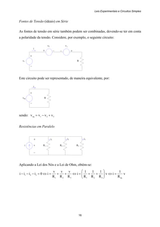 Leis Experimentais e Circuitos Simples
16
+
v1 R
–
+ –
i
– +
+
veq R
–
i
i R1 R2 R3
i1 i3+
v
–
i2
Fontes de Tensão (ideais) em Série
As fontes de tensão em série também podem ser combinadas, devendo-se ter em conta
a polaridade da tensão. Considere, por exemplo, o seguinte circuito:
v2 3v
Este circuito pode ser representado, de maneira equivalente, por:
sendo: 321eq vvvv +−=
Resistências em Paralelo
Aplicando a Lei dos Nós e a Lei de Ohm, obtém-se:
v
R
1
iv
R
1
R
1
R
1
i
R
v
R
v
R
v
i0iiii
eq321321
321 =⇔⎟⎟
⎠
⎞
⎜⎜
⎝
⎛
++=⇔++=⇔=−−−
 