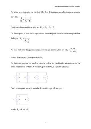 Leis Experimentais e Circuitos Simples
17
i1 i2 Ri3
+
v
–
ieq R
+
v
–
Portanto, as resistências em paralelo (R1, R2 e R3) podem ser substituídas no circuito
por:
321
eq
R
1
R
1
R
1
1
R
++
=
Em termos de condutância, têm-se: 321eq GGGG ++=
De forma geral, a resistência equivalente a um conjunto de resistências em paralelo é
dada por:
∑=
= I
1i i
eq
R
1
1
R
No caso particular de apenas duas resistências em paralelo, tem-se:
21
21
eq
RR
RR
R
+
×
=
Fontes de Corrente (ideais) em Paralelo
As fontes de corrente em paralelo também podem ser combinadas, devendo-se ter em
conta o sentido da corrente. Considere, por exemplo, o seguinte circuito:
Este circuito pode ser representado, de maneira equivalente, por:
sendo: 321eq iiii −+=
 