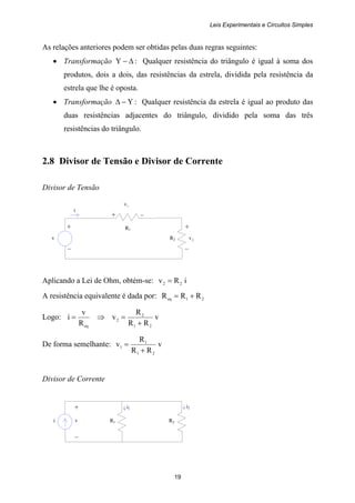 Leis Experimentais e Circuitos Simples
19
+ +
v R2 2v
– –
+ –
R1
i
i i R1 R2
i1 i2+
v
–
As relações anteriores podem ser obtidas pelas duas regras seguintes:
• Transformação Δ−Υ : Qualquer resistência do triângulo é igual à soma dos
produtos, dois a dois, das resistências da estrela, dividida pela resistência da
estrela que lhe é oposta.
• Transformação Υ−Δ : Qualquer resistência da estrela é igual ao produto das
duas resistências adjacentes do triângulo, dividido pela soma das três
resistências do triângulo.
2.8 Divisor de Tensão e Divisor de Corrente
Divisor de Tensão
1v
Aplicando a Lei de Ohm, obtém-se: iRv 22 =
A resistência equivalente é dada por: 21eq RRR +=
Logo: v
RR
R
v
R
v
i
21
2
2
eq +
=⇒=
De forma semelhante: v
RR
R
v
21
1
1
+
=
Divisor de Corrente
 