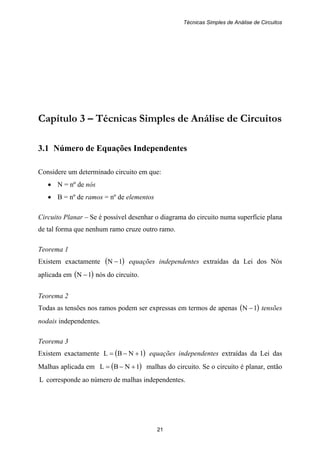 Técnicas Simples de Análise de Circuitos
21
Capítulo 3 – Técnicas Simples de Análise de Circuitos
3.1 Número de Equações Independentes
Considere um determinado circuito em que:
• N = nº de nós
• B = nº de ramos = nº de elementos
Circuito Planar – Se é possível desenhar o diagrama do circuito numa superfície plana
de tal forma que nenhum ramo cruze outro ramo.
Teorema 1
Existem exactamente ( )1N − equações independentes extraídas da Lei dos Nós
aplicada em ( )1N − nós do circuito.
Teorema 2
Todas as tensões nos ramos podem ser expressas em termos de apenas ( )1N − tensões
nodais independentes.
Teorema 3
Existem exactamente ( )1NBL +−= equações independentes extraídas da Lei das
Malhas aplicada em ( )1NBL +−= malhas do circuito. Se o circuito é planar, então
L corresponde ao número de malhas independentes.
 