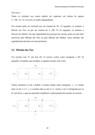 Técnicas Simples de Análise de Circuitos
22
3 A 2 Ω 1 Ω – 2 A
5 Ω
3 A 2 Ω 1 Ω – 2 A
1v 2v
5 Ω
Teorema 4
Todas as correntes nos ramos podem ser expressas em termos de apenas
( )1NBL +−= correntes de malha independentes.
Um circuito pode ser resolvido por um sistema de ( )1N − equações, se usarmos o
Método dos Nós, ou por um sistema de ( )1NBL +−= equações, se usarmos o
Método das Malhas. Ou seja, dependendo da topologia do circuito, pode ser mais fácil
resolvê-lo pelo Método dos Nós ou pelo Método das Malhas. Estes métodos são
seguidamente descritos em mais pormenor.
3.2 Método dos Nós
Um circuito com N nós terá ( )1N − tensões nodais como incógnitas e ( )1N −
equações. Considere, por exemplo, o seguinte circuito com 3 nós:
Vamos enumerar os nós e definir 2 tensões nodais como incógnitas: 1v é a tensão
entre os nós 1 e 3; 2v é a tensão entre os nós 2 e 3. Assim, o nó 3 é designado por nó
de referência, o que nos permitirá simplificar a representação das tensões no circuito.
 