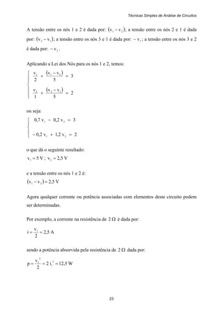 Técnicas Simples de Análise de Circuitos
23
A tensão entre os nós 1 e 2 é dada por: ( )21 vv − ; a tensão entre os nós 2 e 1 é dada
por: ( )12 vv − ; a tensão entre os nós 3 e 1 é dada por: 1v− ; a tensão entre os nós 3 e 2
é dada por: 2v− .
Aplicando a Lei dos Nós para os nós 1 e 2, temos:
( )
( )
⎪
⎪
⎩
⎪
⎪
⎨
⎧
=
−
+
=
−
+
2
5
vv
1
v
3
5
vv
2
v
122
211
ou seja:
⎪
⎩
⎪
⎨
⎧
=+−
=−
2v2,1v2,0
3v2,0v7,0
21
21
o que dá o seguinte resultado:
V5v1 = ; V5,2v2 =
e a tensão entre os nós 1 e 2 é:
( ) V5,2vv 21 =−
Agora qualquer corrente ou potência associadas com elementos deste circuito podem
ser determinadas.
Por exemplo, a corrente na resistência de Ω2 é dada por:
A5,2
2
v
i 1
==
sendo a potência absorvida pela resistência de Ω2 dada por:
W5,12i2
2
v
p
2
1
2
1
===
 