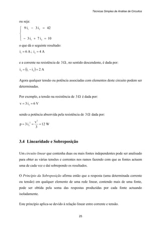 Técnicas Simples de Análise de Circuitos
25
ou seja:
⎪
⎩
⎪
⎨
⎧
=+−
=−
10i7i3
42i3i9
21
21
o que dá o seguinte resultado:
A6i1 = ; A4i2 =
e a corrente na resistência de Ω3 , no sentido descendente, é dada por:
( ) A2iii 213 =−=
Agora qualquer tensão ou potência associadas com elementos deste circuito podem ser
determinadas.
Por exemplo, a tensão na resistência de Ω3 é dada por:
V6i3v 3 ==
sendo a potência absorvida pela resistência de Ω3 dada por:
W12
3
v
i3p
2
2
3 ===
3.4 Linearidade e Sobreposição
Um circuito linear que contenha duas ou mais fontes independentes pode ser analisado
para obter as várias tensões e correntes nos ramos fazendo com que as fontes actuem
uma de cada vez e daí sobrepondo os resultados.
O Princípio da Sobreposição afirma então que a resposta (uma determinada corrente
ou tensão) em qualquer elemento de uma rede linear, contendo mais de uma fonte,
pode ser obtida pela soma das respostas produzidas por cada fonte actuando
isoladamente.
Este princípio aplica-se devido à relação linear entre corrente e tensão.
 