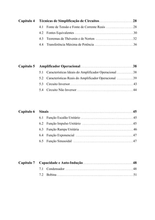 Capítulo 4 Técnicas de Simplificação de Circuitos...........................28
4.1 Fonte de Tensão e Fonte de Corrente Reais ......................28
4.2 Fontes Equivalentes ...............................................30
4.3 Teoremas de Thévenin e de Norton ..............................32
4.4 Transferência Máxima de Potência ...............................36
Capítulo 5 Amplificador Operacional..........................................38
5.1 Características Ideais do Amplificador Operacional .............38
5.2 Características Reais do Amplificador Operacional .............39
5.3 Circuito Inversor...................................................43
5.4 Circuito Não Inversor .............................................44
Capítulo 6 Sinais ...................................................................45
6.1 Função Escalão Unitário ..........................................45
6.2 Função Impulso Unitário .........................................45
6.3 Função Rampa Unitária ...........................................46
6.4 Função Exponencial ..............................................47
6.5 Função Sinusoidal ................................................47
Capítulo 7 Capacidade e Auto-Indução........................................48
7.1 Condensador ......................................................48
7.2 Bobina .............................................................51
 