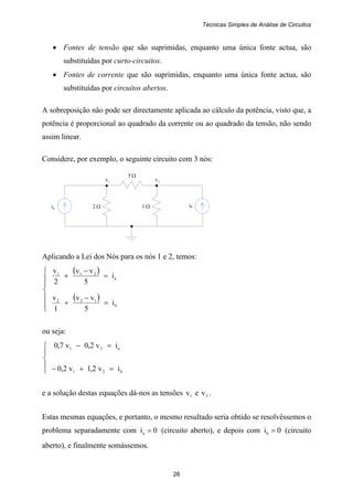 Técnicas Simples de Análise de Circuitos
26
ia 2 Ω 1 Ω ib
1v 2v
5 Ω
• Fontes de tensão que são suprimidas, enquanto uma única fonte actua, são
substituídas por curto-circuitos.
• Fontes de corrente que são suprimidas, enquanto uma única fonte actua, são
substituídas por circuitos abertos.
A sobreposição não pode ser directamente aplicada ao cálculo da potência, visto que, a
potência é proporcional ao quadrado da corrente ou ao quadrado da tensão, não sendo
assim linear.
Considere, por exemplo, o seguinte circuito com 3 nós:
Aplicando a Lei dos Nós para os nós 1 e 2, temos:
( )
( )
⎪
⎪
⎩
⎪
⎪
⎨
⎧
=
−
+
=
−
+
b
122
a
211
i
5
vv
1
v
i
5
vv
2
v
ou seja:
⎪
⎩
⎪
⎨
⎧
=+−
=−
b21
a21
iv2,1v2,0
iv2,0v7,0
e a solução destas equações dá-nos as tensões 1v e 2v .
Estas mesmas equações, e portanto, o mesmo resultado seria obtido se resolvêssemos o
problema separadamente com 0ia = (circuito aberto), e depois com 0ib = (circuito
aberto), e finalmente somássemos.
 