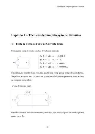 Técnicas de Simplificação de Circuitos
28
+
1 V R
–
i
+ +
12 V RL vL
– –
0,01 Ω iL
Capítulo 4 – Técnicas de Simplificação de Circuitos
4.1 Fonte de Tensão e Fonte de Corrente Reais
Considere a fonte de tensão ideal de 1 V abaixo indicada:
Se R = 1 kΩ ⇒ i = 0,001 A
Se R = 1 Ω ⇒ i = 1 A
Se R = 1 mΩ ⇒ i = 1000 A
Se R = 1 µΩ ⇒ i = 1000000 A
Na prática, no mundo físico real, não existe uma fonte que se comporte desta forma.
Na prática, somente para correntes ou potências relativamente pequenas é que a fonte
se comporta como ideal.
Fonte de Tensão (real)
considera-se uma resistência em série, embutida, que absorve parte da tensão que vai
para a carga RL.
 