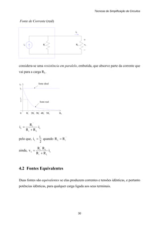 Técnicas de Simplificação de Circuitos
30
+
is RL vL
–
Ri
'
iL
is
2
is
fonte ideal
fonte real
Fonte de Corrente (real)
considera-se uma resistência em paralelo, embutida, que absorve parte da corrente que
vai para a carga RL.
iL
0 Ri
'
2Ri
'
3Ri
'
4Ri
'
5Ri
'
RL
s
L
'
i
'
i
L i
RR
R
i
+
=
pelo que,
2
i
i s
L = quando
'
iL RR =
ainda, s
L
'
i
L
'
i
L i
RR
RR
v
+
=
4.2 Fontes Equivalentes
Duas fontes são equivalentes se elas produzem correntes e tensões idênticas, e portanto
potências idênticas, para qualquer carga ligada aos seus terminais.
 