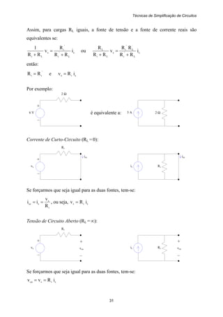 Técnicas de Simplificação de Circuitos
31
3 A 2 Ω
iccicc
+
6 V
–
2 Ω
é equivalente a:
is Ri
+
vs
–
Ri
is Ri
+
vs
–
Ri
+
vca
–
+
vca
–
Assim, para cargas RL iguais, a fonte de tensão e a fonte de corrente reais são
equivalentes se:
s
L
'
i
'
i
s
Li
i
RR
R
v
RR
1
+
=
+
ou s
L
'
i
L
'
i
s
Li
L
i
RR
RR
v
RR
R
+
=
+
então:
'
ii RR = e sis iRv =
Por exemplo:
Corrente de Curto-Circuito (RL = 0):
Se forçarmos que seja igual para as duas fontes, tem-se:
i
s
scc
R
v
ii == , ou seja, sis iRv =
Tensão de Circuito Aberto (RL = ∞):
Se forçarmos que seja igual para as duas fontes, tem-se:
sisca iRvv ==
 