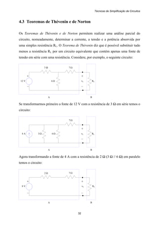 Técnicas de Simplificação de Circuitos
32
+ +
12 V 6 Ω vL RL
– –
3 Ω 7 Ω
A B
+
4 A 3 Ω 6 Ω vL RL
–
7 Ω
A B
+ +
8 V vL RL
– –
7 Ω
A B
2 Ω
4.3 Teoremas de Thévenin e de Norton
Os Teoremas de Thévenin e de Norton permitem realizar uma análise parcial do
circuito, nomeadamente, determinar a corrente, a tensão e a potência absorvida por
uma simples resistência RL. O Teorema de Thévenin diz que é possível substituir tudo
menos a resistência RL por um circuito equivalente que contém apenas uma fonte de
tensão em série com uma resistência. Considere, por exemplo, o seguinte circuito:
Se transformarmos primeiro a fonte de 12 V com a resistência de 3 Ω em série temos o
circuito:
Agora transformando a fonte de 4 A com a resistência de 2 Ω (3 Ω // 6 Ω) em paralelo
temos o circuito:
 