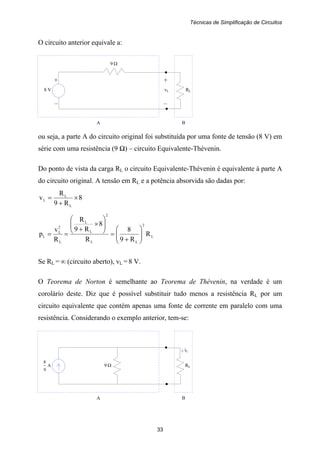 Técnicas de Simplificação de Circuitos
33
+ +
8 V vL RL
– –
A B
9 Ω
9 Ω RL
A B
A
9
8
iL
O circuito anterior equivale a:
ou seja, a parte A do circuito original foi substituída por uma fonte de tensão (8 V) em
série com uma resistência (9 Ω) – circuito Equivalente-Thévenin.
Do ponto de vista da carga RL o circuito Equivalente-Thévenin é equivalente à parte A
do circuito original. A tensão em RL e a potência absorvida são dadas por:
8
R9
R
v
L
L
L ×
+
=
L
2
LL
2
L
L
L
2
L
L R
R9
8
R
8
R9
R
R
v
p ⎟⎟
⎠
⎞
⎜⎜
⎝
⎛
+
=
⎟⎟
⎠
⎞
⎜⎜
⎝
⎛
×
+
==
Se RL = ∞ (circuito aberto), vL = 8 V.
O Teorema de Norton é semelhante ao Teorema de Thévenin, na verdade é um
corolário deste. Diz que é possível substituir tudo menos a resistência RL por um
circuito equivalente que contém apenas uma fonte de corrente em paralelo com uma
resistência. Considerando o exemplo anterior, tem-se:
 