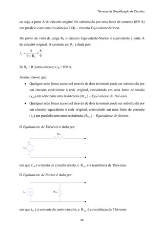 Técnicas de Simplificação de Circuitos
34
+
vca
–
RTh
icc RTh
ou seja, a parte A do circuito original foi substituída por uma fonte de corrente (8/9 A)
em paralelo com uma resistência (9 Ω) – circuito Equivalente-Norton.
Do ponto de vista da carga RL o circuito Equivalente-Norton é equivalente à parte A
do circuito original. A corrente em RL é dada por:
9
8
R9
9
i
L
L ×
+
=
Se RL = 0 (curto-circuito), iL = 8/9 A.
Assim, tem-se que:
• Qualquer rede linear acessível através de dois terminais pode ser substituída por
um circuito equivalente à rede original, consistindo em uma fonte de tensão
(vca) em série com uma resistência ( ThR ) – Equivalente de Thévenin.
• Qualquer rede linear acessível através de dois terminais pode ser substituída por
um circuito equivalente à rede original, consistindo em uma fonte de corrente
(icc) em paralelo com uma resistência ( ThR ) – Equivalente de Norton.
O Equivalente de Thévenin é dado por:
em que vca é a tensão de circuito aberto, e ThR é a resistência de Thévenin.
O Equivalente de Norton é dado por:
em que icc é a corrente de curto-circuito, e ThR é a resistência de Thévenin.
 