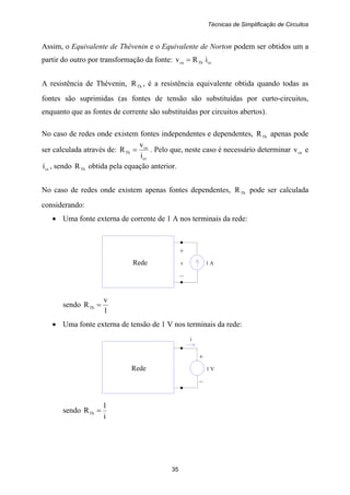 Técnicas de Simplificação de Circuitos
35
+
Rede v 1 A
–
+
Rede 1 V
–
i
Assim, o Equivalente de Thévenin e o Equivalente de Norton podem ser obtidos um a
partir do outro por transformação da fonte: ccThca iRv =
A resistência de Thévenin, ThR , é a resistência equivalente obtida quando todas as
fontes são suprimidas (as fontes de tensão são substituídas por curto-circuitos,
enquanto que as fontes de corrente são substituídas por circuitos abertos).
No caso de redes onde existem fontes independentes e dependentes, ThR apenas pode
ser calculada através de:
cc
ca
Th
i
v
R = . Pelo que, neste caso é necessário determinar cav e
cci , sendo ThR obtida pela equação anterior.
No caso de redes onde existem apenas fontes dependentes, ThR pode ser calculada
considerando:
• Uma fonte externa de corrente de 1 A nos terminais da rede:
sendo
1
v
RTh =
• Uma fonte externa de tensão de 1 V nos terminais da rede:
sendo
i
1
RTh =
 