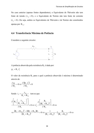 Técnicas de Simplificação de Circuitos
36
+ +
vca vL RL
– –
RTh iL
No caso anterior (apenas fontes dependentes), o Equivalente de Thévenin não tem
fonte de tensão ( 0vac = ), e o Equivalente de Norton não tem fonte de corrente
( 0icc = ). Ou seja, ambos os Equivalentes de Thévenin e de Norton são constituídos
apenas por ThR .
4.4 Transferência Máxima de Potência
Considere o seguinte circuito:
A potência absorvida pela resistência RL é dada por:
2
LLL iRp =
O valor da resistência RL para o qual a potência absorvida é máxima é determinado
através de:
( ) 0
R
iR
0
R
p
L
2
LL
L
L
=
∂
∂
⇔=
∂
∂
Sendo
ThL
ca
L
RR
v
i
+
= tem-se que:
( )
⇔=
∂
⎥
⎦
⎤
⎢
⎣
⎡
+
∂
⇔=
∂
⎥
⎥
⎦
⎤
⎢
⎢
⎣
⎡
⎟⎟
⎠
⎞
⎜⎜
⎝
⎛
+
∂
0
R
RR
R
v0
R
RR
v
R
L
2
ThL
L
2
ca
L
2
ThL
ca
L
( ) ( )
( ) ( ) ( )
⇔=
+
−
+
⇔=
+
+−+
⇔ 0
RR
R
2
RR
1
0
RR
RRR2RR
3
ThL
L
2
ThL
4
ThL
LThL
2
LThL
 