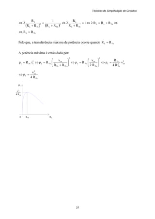 Técnicas de Simplificação de Circuitos
37
Th
2
ca
R4
v
( ) ( )
⇔+=⇔=
+
⇔
+
=
+
⇔ ThLL
ThL
L
2
ThL
3
ThL
L
RRR21
RR
R
2
RR
1
RR
R
2
ThL RR =⇔
Pelo que, a transferência máxima de potência ocorre quando ThL RR =
A potência máxima é então dada por:
2
ca2
Th
Th
L
2
Th
ca
ThL
2
ThTh
ca
ThL
2
LThL v
R4
R
p
R2
v
Rp
RR
v
RpiRp =⇔⎟⎟
⎠
⎞
⎜⎜
⎝
⎛
=⇔⎟⎟
⎠
⎞
⎜⎜
⎝
⎛
+
=⇔=
Th
2
ca
L
R4
v
p =⇔
pL
0 RTh RL
 