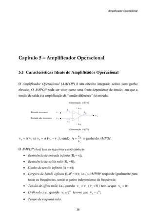 Amplificador Operacional
38
–
+
i –
i +
Entrada inversora v –
Alimentação (+15V)
+ v CC
Entrada não inversora v +
– v CC
Alimentação (–15V)
i –
i +
v o
i o
Capítulo 5 – Amplificador Operacional
5.1 Características Ideais do Amplificador Operacional
O Amplificador Operacional (AMPOP) é um circuito integrado activo com ganho
elevado. O AMPOP pode ser visto como uma fonte dependente de tensão, em que a
tensão de saída é a amplificação da "tensão-diferença" de entrada.
( )−+ −=⇔= vvAvvAv 0i0 , sendo
i
0
v
v
A = o ganho do AMPOP
O AMPOP ideal tem as seguintes características:
• Resistência de entrada infinita (Ri = ∞);
• Resistência de saída nula (Ro = 0);
• Ganho de tensão infinito (A = ∞);
• Largura de banda infinita (BW = ∞); i.e., o AMPOP responde igualmente para
todas as frequências, sendo o ganho independente da frequência;
• Tensão de offset nula; i.e., quando −+ = vv ( 0vi = ) tem-se que 0vo = ;
• Drift nulo; i.e., quando te
i cv = tem-se que te
o cv = ;
• Tempo de resposta nulo.
 