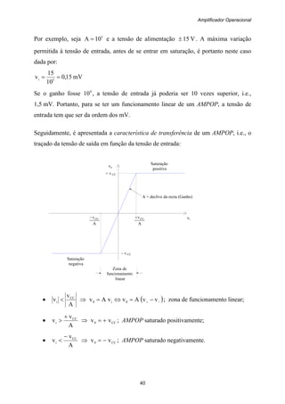 Amplificador Operacional
40
+ v CC
A = declive da recta (Ganho)
Saturação
negativa
Saturação
positiva
– v CC
Zona de
funcionamento
linear
A
vCC+
A
vCC−
Por exemplo, seja 5
10A = e a tensão de alimentação V15± . A máxima variação
permitida à tensão de entrada, antes de se entrar em saturação, é portanto neste caso
dada por:
mV15,0
10
15
v 5i ==
Se o ganho fosse 4
10 , a tensão de entrada já poderia ser 10 vezes superior, i.e.,
1,5 mV. Portanto, para se ter um funcionamento linear de um AMPOP, a tensão de
entrada tem que ser da ordem dos mV.
Seguidamente, é apresentada a característica de transferência de um AMPOP, i.e., o
traçado da tensão de saída em função da tensão de entrada:
vo
vi
•
A
v
v CC
i < ⇒ ( )−+ −=⇔= vvAvvAv 0i0 ; zona de funcionamento linear;
•
A
v
v CC
i
+
> ⇒ CC0 vv += ; AMPOP saturado positivamente;
•
A
v
v CC
i
−
< ⇒ CC0 vv −= ; AMPOP saturado negativamente.
 