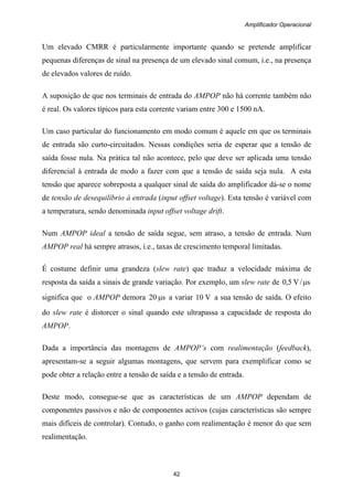Amplificador Operacional
42
Um elevado CMRR é particularmente importante quando se pretende amplificar
pequenas diferenças de sinal na presença de um elevado sinal comum, i.e., na presença
de elevados valores de ruído.
A suposição de que nos terminais de entrada do AMPOP não há corrente também não
é real. Os valores típicos para esta corrente variam entre 300 e 1500 nA.
Um caso particular do funcionamento em modo comum é aquele em que os terminais
de entrada são curto-circuitados. Nessas condições seria de esperar que a tensão de
saída fosse nula. Na prática tal não acontece, pelo que deve ser aplicada uma tensão
diferencial à entrada de modo a fazer com que a tensão de saída seja nula. A esta
tensão que aparece sobreposta a qualquer sinal de saída do amplificador dá-se o nome
de tensão de desequilíbrio à entrada (input offset voltage). Esta tensão é variável com
a temperatura, sendo denominada input offset voltage drift.
Num AMPOP ideal a tensão de saída segue, sem atraso, a tensão de entrada. Num
AMPOP real há sempre atrasos, i.e., taxas de crescimento temporal limitadas.
É costume definir uma grandeza (slew rate) que traduz a velocidade máxima de
resposta da saída a sinais de grande variação. Por exemplo, um slew rate de s/V5,0 μ
significa que o AMPOP demora s20 μ a variar V10 a sua tensão de saída. O efeito
do slew rate é distorcer o sinal quando este ultrapassa a capacidade de resposta do
AMPOP.
Dada a importância das montagens de AMPOP’s com realimentação (feedback),
apresentam-se a seguir algumas montagens, que servem para exemplificar como se
pode obter a relação entre a tensão de saída e a tensão de entrada.
Deste modo, consegue-se que as características de um AMPOP dependam de
componentes passivos e não de componentes activos (cujas características são sempre
mais difíceis de controlar). Contudo, o ganho com realimentação é menor do que sem
realimentação.
 