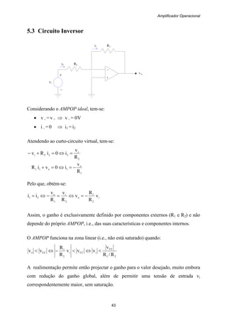 Amplificador Operacional
43
–
+
v o
+
vi
–
i1 R1
i2 R2
5.3 Circuito Inversor
Considerando o AMPOP ideal, tem-se:
• v – = v + ⇒ v – = 0V
• i – = 0 ⇒ i1 = i2
Atendendo ao curto-circuito virtual, tem-se:
2
i
222i
R
v
i0iRv =⇔=+−
1
o
1o11
R
v
i0viR −=⇔=+
Pelo que, obtém-se:
i
2
1
o
2
i
1
o
21 v
R
R
v
R
v
R
v
ii −=⇔=−⇔=
Assim, o ganho é exclusivamente definido por componentes externos (R1 e R2) e não
depende do próprio AMPOP, i.e., das suas características e componentes internos.
O AMPOP funciona na zona linear (i.e., não está saturado) quando:
21
CC
iCCi
2
1
CCo
R/R
v
vvv
R
R
vv <⇔<−⇔<
A realimentação permite então projectar o ganho para o valor desejado, muito embora
com redução do ganho global, além de permitir uma tensão de entrada vi
correspondentemente maior, sem saturação.
 