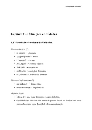 Definições e Unidades
1
Capítulo 1 – Definições e Unidades
1.1 Sistema Internacional de Unidades
Unidades Básicas (7)
• m (metro) distância
• kg (quilograma) massa
• s (segundo) tempo
• A (Ampere) corrente eléctrica
• K (Kelvin) temperatura
• mol (mole) quantidade de matéria
• cd (candela) intensidade luminosa
Unidades Suplementares (2)
• rad (radiano) ângulo plano
• sr (esterradiano) ângulo sólido
Algumas Regras
• Não se deve usar plural dos nomes (ou dos símbolos).
• Os símbolos de unidades com nomes de pessoas devem ser escritos com letras
maiúsculas, mas o nome da unidade não necessariamente.
 