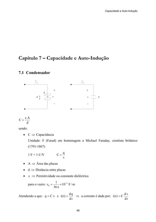 Capacidade e Auto-Indução
48
i
+
.
ε v
–
i
+
v C
–
A
Capítulo 7 – Capacidade e Auto-Indução
7.1 Condensador
d
d
A
C
ε
=
sendo:
• C ⇒ Capacitância
Unidade: F (Farad) em homenagem a Michael Faraday, cientista britânico
(1791-1867)
1 F = 1 C/V
v
q
C =
• A ⇒ Área das placas
• d ⇒ Distância entre placas
• ε ⇒ Permitividade ou constante dieléctrica
para o vazio: m/F10
36
1 9
0
−
×
π
=ε
Atendendo a que: vCq = e
td
qd
)t(i = ⇒ a corrente é dada por:
td
vd
C)t(i =
 