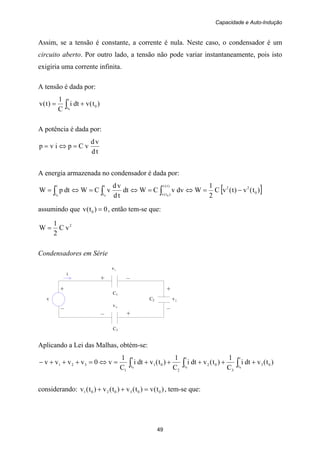 Capacidade e Auto-Indução
49
+ +
v C2 2v
– –
+ –
C1
i
3v
– +
C3
Assim, se a tensão é constante, a corrente é nula. Neste caso, o condensador é um
circuito aberto. Por outro lado, a tensão não pode variar instantaneamente, pois isto
exigiria uma corrente infinita.
A tensão é dada por:
)t(vdti
C
1
)t(v 0
t
t0
+= ∫
A potência é dada por:
td
vd
vCpivp =⇔=
A energia armazenada no condensador é dada por:
[ ])t(v)t(vC
2
1
WdvvCWdt
td
vd
vCWdtpW 0
22)t(v
)t(v
t
t
t
t 000
−=⇔=⇔=⇔= ∫∫∫
assumindo que 0)t(v 0 = , então tem-se que:
2
vC
2
1
W =
Condensadores em Série
1v
Aplicando a Lei das Malhas, obtém-se:
)t(vdti
C
1
)t(vdti
C
1
)t(vdti
C
1
v0vvvv 03
t
t
3
02
t
t
2
01
t
t
1
321
000
+++++=⇔=+++− ∫∫∫
considerando: )t(v)t(v)t(v)t(v 0030201 =++ , tem-se que:
 