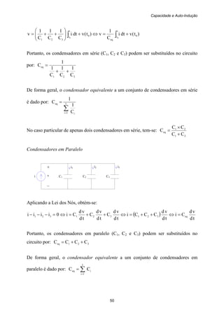 Capacidade e Auto-Indução
50
i C1 C2 C3
i1 i3+
v
–
i2
)t(vdti
C
1
v)t(vdti
C
1
C
1
C
1
v 0
t
t
eq
0
t
t
321
00
+=⇔+⎟⎟
⎠
⎞
⎜⎜
⎝
⎛
++= ∫∫
Portanto, os condensadores em série (C1, C2 e C3) podem ser substituídos no circuito
por:
321
eq
C
1
C
1
C
1
1
C
++
=
De forma geral, o condensador equivalente a um conjunto de condensadores em série
é dado por:
∑=
= I
1i i
eq
C
1
1
C
No caso particular de apenas dois condensadores em série, tem-se:
21
21
eq
CC
CC
C
+
×
=
Condensadores em Paralelo
Aplicando a Lei dos Nós, obtém-se:
( )
td
vd
Ci
td
vd
CCCi
td
vd
C
td
vd
C
td
vd
Ci0iiii eq321321321 =⇔++=⇔++=⇔=−−−
Portanto, os condensadores em paralelo (C1, C2 e C3) podem ser substituídos no
circuito por: 321eq CCCC ++=
De forma geral, o condensador equivalente a um conjunto de condensadores em
paralelo é dado por: ∑=
=
I
1i
ieq CC
 