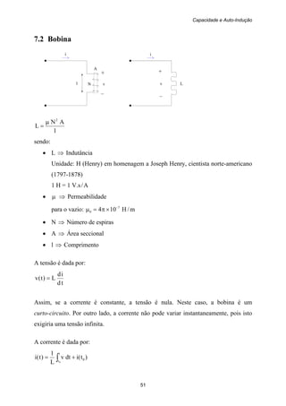 Capacidade e Auto-Indução
51
i
+
N v
–
i
+
v L
–
A
7.2 Bobina
l
l
AN
L
2
μ
=
sendo:
• L ⇒ Indutância
Unidade: H (Henry) em homenagem a Joseph Henry, cientista norte-americano
(1797-1878)
1 H = 1 V.s/A
• μ ⇒ Permeabilidade
para o vazio: m/H104 7
0
−
×π=μ
• N ⇒ Número de espiras
• A ⇒ Área seccional
• l ⇒ Comprimento
A tensão é dada por:
td
id
L)t(v =
Assim, se a corrente é constante, a tensão é nula. Neste caso, a bobina é um
curto-circuito. Por outro lado, a corrente não pode variar instantaneamente, pois isto
exigiria uma tensão infinita.
A corrente é dada por:
)t(idtv
L
1
)t(i 0
t
t0
+= ∫
 